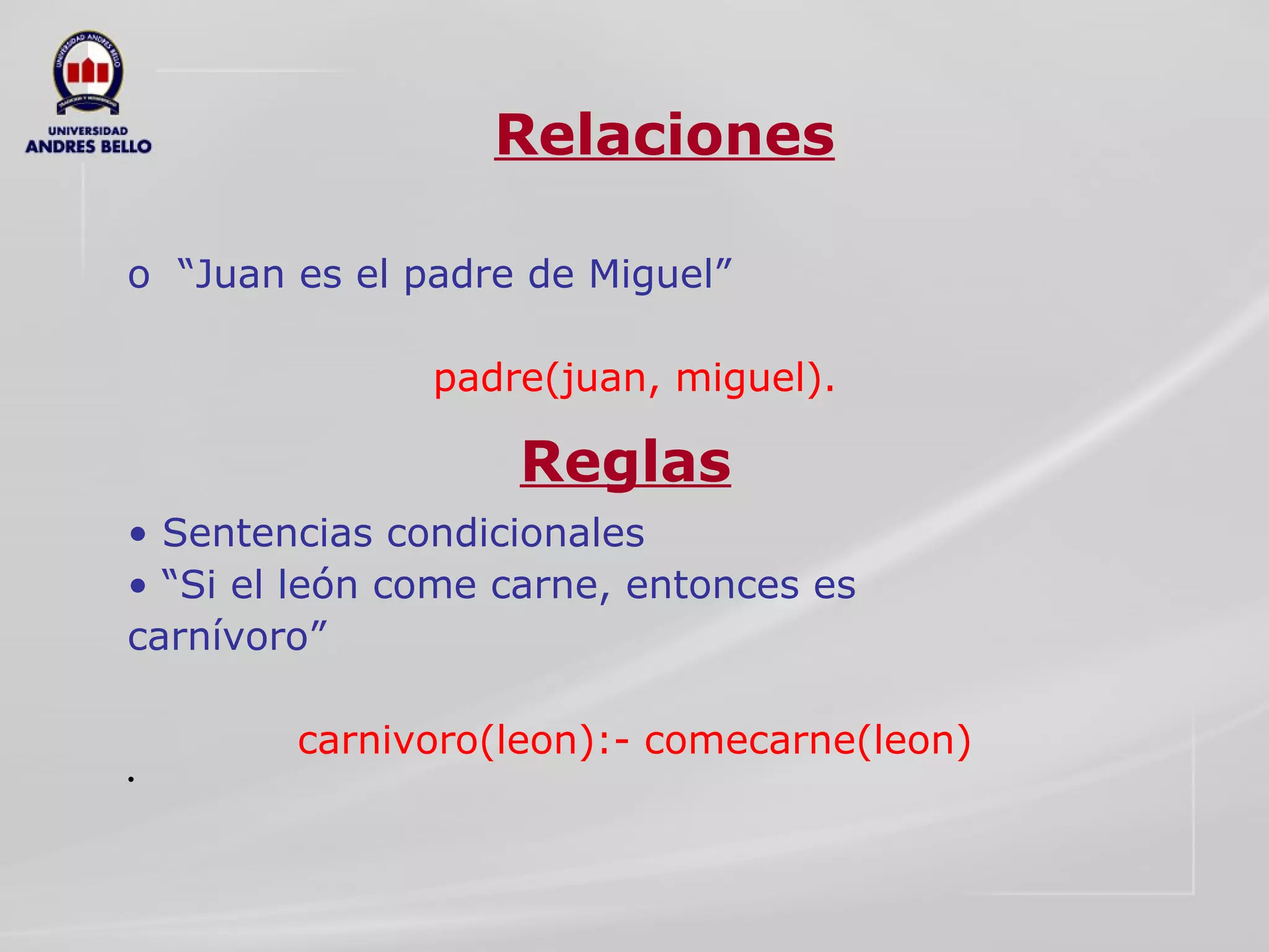 Relaciones o  “Juan es el padre de Miguel”  padre(juan, miguel).  •  Sentencias condicionales  • “ Si el león come carne, entonces es  carnívoro”  carnivoro(leon):- comecarne(leon)  Reglas 