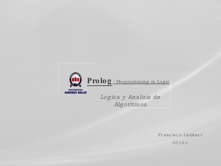 Prolog  :  Programming in Logic Logica y Analisis de Algoritmos Francisco Lambert 2010-1 
