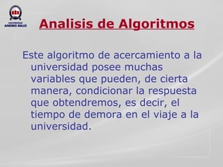 Analisis de Algoritmos Este algoritmo de acercamiento a la universidad posee muchas variables que pueden, de cierta manera, condicionar la respuesta que obtendremos, es decir, el tiempo de demora en el viaje a la universidad. 