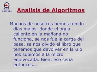 Analisis de Algoritmos Muchos de nosotros hemos tenido dias malos, donde el agua caliente en la mañana no funciona, se nos fue la carga del pase, se nos olvido el libro que tenemos que devolver en la u o nos subimos a la micro equivocada. Bien, eso seria entonces... 