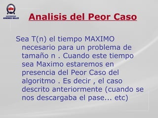 Analisis del Peor Caso Sea T(n) el tiempo MAXIMO necesario para un problema de tamaño n . Cuando este tiempo sea Maximo estaremos en presencia del Peor Caso del algoritmo . Es decir , el caso descrito anteriormente (cuando se nos descargaba el pase... etc) 