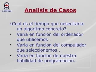 Analisis de Casos ¿Cual es el tiempo que nesecitaria un algoritmo concreto? Varia en funcion del ordenador que utilicemos . Varia en funcion del compulador que seleccionemos . Varia en funcion de nuestra habilidad de programacion. 
