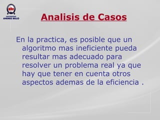 Analisis de Casos En la practica, es posible que un algoritmo mas ineficiente pueda resultar mas adecuado para resolver un problema real ya que hay que tener en cuenta otros aspectos ademas de la eficiencia . 