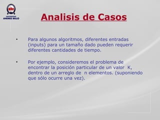 Analisis de Casos Para algunos algoritmos, diferentes entradas (inputs) para un tamaño dado pueden requerir diferentes cantidades de tiempo.  Por ejemplo, consideremos el problema de encontrar la posición particular de un valor  K, dentro de un arreglo de  n elementos. (suponiendo que sólo ocurre una vez).  