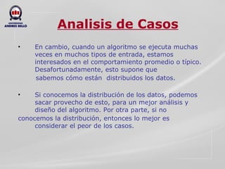 Analisis de Casos En cambio, cuando un algoritmo se ejecuta muchas veces en muchos tipos de entrada, estamos interesados en el comportamiento promedio o típico. Desafortunadamente, esto supone que  sabemos cómo están  distribuidos los datos. Si conocemos la distribución de los datos, podemos sacar provecho de esto, para un mejor análisis y diseño del algoritmo. Por otra parte, si no  conocemos la distribución, entonces lo mejor es considerar el peor de los casos.  