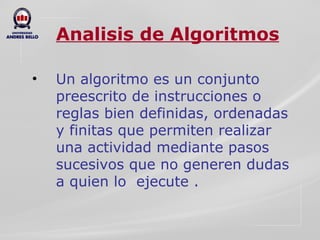 Analisis de Algoritmos Un algoritmo es un conjunto preescrito de instrucciones o reglas bien definidas, ordenadas y finitas que permiten realizar una actividad mediante pasos sucesivos que no generen dudas a quien lo  ejecute . 