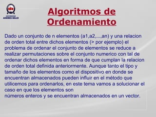 Algoritmos de Ordenamiento Dado un conjunto de n elementos (a1,a2,...,an) y una relacion de orden total entre dichos elementos (> por ejemplo) el problema de ordenar el conjunto de elementos se reduce a realizar permutaciones sobre el conjunto numerico con tal de ordenar dichos elementos en forma de que cumplan la relacion de orden total definida anteriormente. Aunque tanto el tipo y tamaño de los elementos como el dispositivo en donde se  encuentran almacenados pueden influir en el método que utilicemos para ordenarlos, en este tema vamos a solucionar el caso en que los elementos son  números enteros y se encuentran almacenados en un vector.  