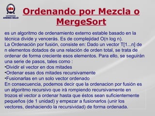 Ordenando por Mezcla o MergeSort es un algoritmo de ordenamiento externo estable basado en la técnica divide y vencerás. Es de complejidad O(n log n). La Ordenación por fusión, consiste en: Dado un vector T[1...n] de n elementos dotados de una relación de orden total, se trata de ordenar de forma creciente esos elementos. Para ello, se seguirán una serie de pasos, tales como : Dividir el vector en dos mitades  Ordenar esas dos mitades recursivamente Fusionarlas en un solo vector ordenado En consecuencia, podemos decir que la ordenacion por fusión es un algoritmo recursivo que irá rompiendo recursivamente en trozos el vector a ordenar hasta que éstos sean suficientemente pequeños (de 1 unidad) y empezar a fusionarlos (unir los vectores, deshaciendo la recursividad) de forma ordenada.  