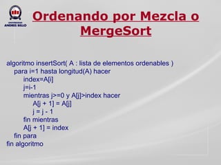 Ordenando por Mezcla o MergeSort algoritmo insertSort( A : lista de elementos ordenables ) para i=1 hasta longitud(A) hacer index=A[i] j=i-1 mientras j>=0 y A[j]>index hacer A[j + 1] = A[j] j = j - 1 fin mientras A[j + 1] = index fin para fin algoritmo 