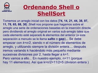 Ordenando Shell o ShellSort Tomemos un arreglo inicial con los datos [ 74, 14, 21, 44, 38, 97, 11, 78, 65, 88, 30 ] . Shell nos propone que hagamos sobre el arreglo una serie de ordenaciones basadas en la inserción directa, pero dividiendo el arreglo original en varios sub-arreglo tales que cada elemento esté separado  k  elementos del anterior (a esta separación a menudo se le llama  sa lto  o  gap )... Se debe empezar con  k=n/2 , siendo n el número de elementos de arreglo, y utilizando siempre la división entera.... después iremos variando k haciéndolo más pequeño mediante sucesivas divisiones por 2, hasta llegar a k=1. Pero vamos a ello... En nuestro ejemplo, n=11 (porque hay 11 elementos). Así que k=n/2=11/2=5 (division entera ) 