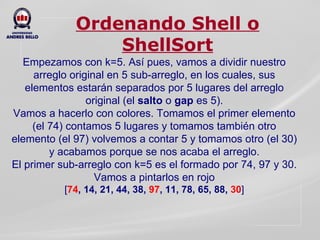 Ordenando Shell o ShellSort Empezamos con k=5. Así pues, vamos a dividir nuestro arreglo original en 5 sub-arreglo, en los cuales, sus elementos estarán separados por 5 lugares del arreglo original (el  salto  o  gap  es 5). Vamos a hacerlo con colores. Tomamos el primer elemento (el 74) contamos 5 lugares y tomamos también otro elemento (el 97) volvemos a contar 5 y tomamos otro (el 30) y acabamos porque se nos acaba el arreglo. El primer sub-arreglo con k=5 es el formado por 74, 97 y 30. Vamos a pintarlos en rojo [ 74 , 14, 21, 44, 38,   97 , 11, 78, 65, 88,  30 ] 