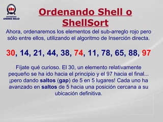 Ordenando Shell o ShellSort Ahora, ordenaremos los elementos del sub-arreglo rojo pero sólo entre ellos, utilizando el algoritmo de Inserción directa.   30 , 14, 21, 44, 38,  74 , 11, 78, 65, 88,   97   Fíjate qué curioso. El 30, un elemento relativamente pequeño se ha ido hacia el principio y el 97 hacia el final... ¡pero dando  saltos  ( gap )   de 5 en 5 lugares! Cada uno ha avanzado en  saltos  de 5 hacia una posición cercana a su ubicación definitiva. 