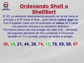 Ordenando Shell o ShellSort El 30, un elemento relativamente pequeño se ha ido hacia el principio y el 97 hacia el final... ¡pero dando  saltos  ( gap )   de 5 en 5 lugares! Cada uno ha avanzado en  saltos  de 5 hacia una posición cercana a su ubicación definitiva. Formemos ahora otro sub-arreglo con salto k=5... partiendo del segundo elemento (el 14) y contando 5 (tomamos también el 11) y ya está, porque se acaba el arreglo.   30 ,  14 , 21, 44, 38,   74 ,  11 , 78, 65, 88,  97 