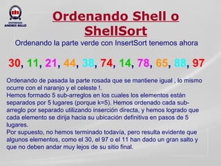 Ordenando Shell o ShellSort Ordenando la parte verde con InsertSort tenemos ahora   30 ,  11 ,  21 ,  44 ,  38 ,   74 ,  14 ,  78 ,  65 ,  88 ,  97 Ordenando de pasada la parte rosada que se mantiene igual , lo mismo ocurre con el naranjo y el celeste !. Hemos formado 5 sub-arreglos en los cuales los elementos están separados por 5 lugares (porque k=5). Hemos ordenado cada sub-arreglo por separado utilizando inserción directa, y hemos logrado que cada elemento se dirija hacia su ubicación definitiva en pasos de 5 lugares. Por supuesto, no hemos terminado todavía, pero resulta evidente que algunos elementos, como el 30, el 97 o el 11 han dado un gran salto y que no deben andar muy lejos de su sitio final. 