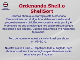 Ordenando Shell o ShellSort Decimos ahora que el arreglo está 5-ordenado. Para continuar con el algoritmo, debemos ir reduciendo progresivamente k dividiéndolo sucesivamente por 2 y k-ordenando los sub-arreglos que nos salgan (recuerda que nos salen k sub-arreglo). Cuando lleguemos a k=1 habremos terminado.   Pero de momento, nuestra k valía 5, así que ahora k←k/2=5/2=2   Nuestra nueva k vale 2. Repetimos todo el tinglado, pero ahora nos saldrán 2 sub-arreglo cuyos elementos están separados por 2 lugares. 