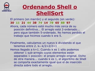 Ordenando Shell o ShellSort El primero (en marrón) y el segundo (en verde): 30 ,  11 ,  21 ,  44 ,  38 ,  74 ,  14 ,  78 ,  65 ,  88 ,  97 Ahora, cada número está mucho más cerca de su posición definitiva... El arreglo está 2-ordenado... pero sigue también 5-ordenado. No hemos perdido el trabajo que hicimos cuando k era 5.   Finalmente, calculamos un nuevo k dividiendo el que tenemos entre 2. k←k/2=2/2=1 Hemos llegado a k=1. Cuando k es 1 sólo podemos obtener 1 sub-arreglo cuyos elementos están separados 1 posición: el propio arreglo original. Dicho de otra manera... cuando k es 1, el algoritmo de Shell se comporta exactamente igual que el de inserción directa sobre todo el arreglo. 