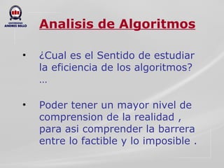 Analisis de Algoritmos ¿Cual es el Sentido de estudiar la eficiencia de los algoritmos? … Poder tener un mayor nivel de comprension de la realidad , para asi comprender la barrera entre lo factible y lo imposible . 