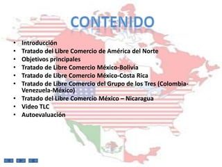 • Introducción
• Tratado del Libre Comercio de América del Norte
• Objetivos principales
• Tratado de Libre Comercio México-Bolivia
• Tratado de Libre Comercio México-Costa Rica
• Tratado de Libre Comercio del Grupo de los Tres (Colombia-
  Venezuela-México)
• Tratado del Libre Comercio México – Nicaragua
• Video TLC
• Autoevaluación
 