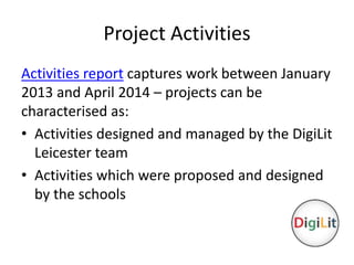 Project Activities 
Activities report captures work between January 
2013 and April 2014 – projects can be 
characterised as: 
• Activities designed and managed by the DigiLit 
Leicester team 
• Activities which were proposed and designed 
by the schools 
 