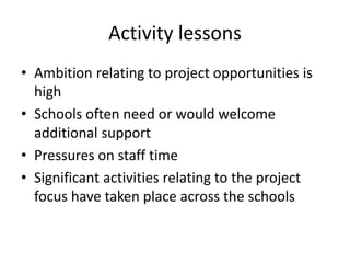 Activity lessons 
• Ambition relating to project opportunities is 
high 
• Schools often need or would welcome 
additional support 
• Pressures on staff time 
• Significant activities relating to the project 
focus have taken place across the schools 
 