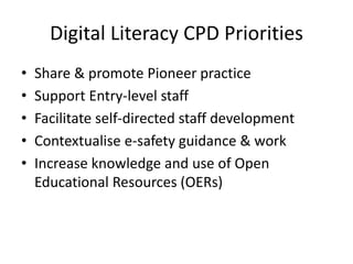Digital Literacy CPD Priorities 
• Share & promote Pioneer practice 
• Support Entry-level staff 
• Facilitate self-directed staff development 
• Contextualise e-safety guidance & work 
• Increase knowledge and use of Open 
Educational Resources (OERs) 
 