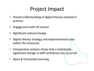 Project Impact 
• Shared understanding of digital literacy situated in 
practice 
• Engagement with all schools 
• Significant cultural change 
• Digital literacy strategy and implementation plan 
within the University 
• Comparative analysis shows that a statistically 
significant change in staff confidence has occurred 
• Open & Connected Learning 
 