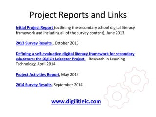 Project Reports and Links 
Initial Project Report (outlining the secondary school digital literacy 
framework and including all of the survey content), June 2013 
2013 Survey Results , October 2013 
Defining a self-evaluation digital literacy framework for secondary 
educators: the DigiLit Leicester Project – Research in Learning 
Technology, April 2014 
Project Activities Report, May 2014 
2014 Survey Results, September 2014 
www.digilitleic.com 
