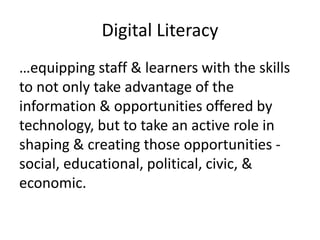 Digital Literacy 
…equipping staff & learners with the skills 
to not only take advantage of the 
information & opportunities offered by 
technology, but to take an active role in 
shaping & creating those opportunities - 
social, educational, political, civic, & 
economic. 
 