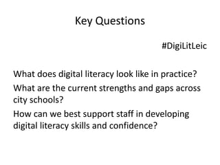 Key Questions 
#DigiLitLeic 
What does digital literacy look like in practice? 
What are the current strengths and gaps across 
city schools? 
How can we best support staff in developing 
digital literacy skills and confidence? 
 