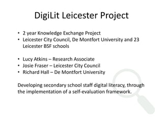 DigiLit Leicester Project 
• 2 year Knowledge Exchange Project 
• Leicester City Council, De Montfort University and 23 
Leicester BSF schools 
• Lucy Atkins – Research Associate 
• Josie Fraser – Leicester City Council 
• Richard Hall – De Montfort University 
Developing secondary school staff digital literacy, through 
the implementation of a self-evaluation framework. 
 