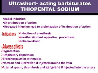 •Rapid induction
•Short duration of action
•Repeated injection lead to prolongation of its duration of action
Ultrashort- acting barbiturates
THIOPENTAL SODIUM
induction of anesthesia
anesthersia short operative procedures
anticonvulsant
Hypotention
Respiratory depression
Bronchospasm in asthmatics
Necrosis and ulceration if injected around the vein
Arterial spasm, thrombosis and gangrene if injected into the artery
 
