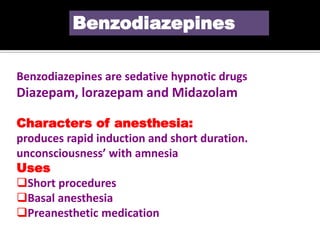 Benzodiazepines are sedative hypnotic drugs
Diazepam, lorazepam and Midazolam
Characters of anesthesia:
produces rapid induction and short duration.
unconsciousness’ with amnesia
Uses
Short procedures
Basal anesthesia
Preanesthetic medication
Benzodiazepines
 