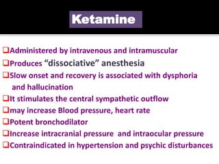 Ketamine
Administered by intravenous and intramuscular
Produces “dissociative” anesthesia
Slow onset and recovery is associated with dysphoria
and hallucination
It stimulates the central sympathetic outflow
may increase Blood pressure, heart rate
Potent bronchodilator
Increase intracranial pressure and intraocular pressure
Contraindicated in hypertension and psychic disturbances
 