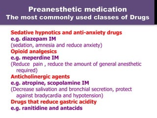 Sedative hypnotics and anti-anxiety drugs
e.g. diazepam IM
(sedation, amnesia and reduce anxiety)
Opioid analgesics
e.g. meperdine IM
(Reduce pain , reduce the amount of general anesthetic
required)
Anticholinergic agents
e.g. atropine, scopolamine IM
(Decrease salivation and bronchial secretion, protect
against bradycardia and hypotension)
Drugs that reduce gastric acidity
e.g. ranitidine and antacids
 