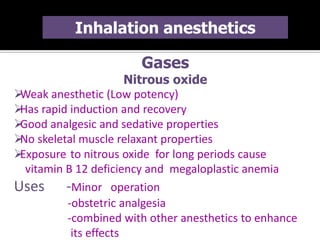 Gases
Nitrous oxide
Weak anesthetic (Low potency)
Has rapid induction and recovery
Good analgesic and sedative properties
No skeletal muscle relaxant properties
Exposure to nitrous oxide for long periods cause
vitamin B 12 deficiency and megaloplastic anemia
Uses -Minor operation
-obstetric analgesia
-combined with other anesthetics to enhance
its effects
Inhalation anesthetics
 