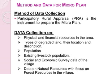 METHOD AND DATA FOR MICRO PLAN
Method of Data Collection
 Participatory Rural Appraisal (PRA) is the
instrument to prepare the Micro Plan.
DATA Collection on;
 Physical and financial resources in the area.
 Types of degraded land, their location and
description.
 Population
 Existing livestock population.
 Social and Economic Survey data of the
village
 Data on Natural Resources with focus on
Forest Resources in the village.
 
