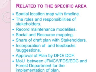 RELATED TO THE SPECIFIC AREA
 Spatial location map with timeline.
 The roles and responsibilities of
stakeholders.
 Record maintenance modalities.
 Social and Resource mapping.
 Share of draft plan with Stakeholders.
 Incorporation of and feedbacks
/suggestions.
 Approval of Plan by DFO/ DCF.
 MoU between JFMC/VFDS/EDC and
Forest Department for the
implementation of plan.
 