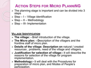 ACTION STEPS FOR MICRO PLANNING
 The planning stage is important and can be divided into 3
steps
 Step – I – Village identification
 Step – II – Methodology
 Step – III- Implementation
VILLAGE IDENTIFICATION
 The village: - Brief introduction of the village.
 The Micro plan: - Description of the villagers and the
frontline staff of micro plan.
 Details of the village: Description on natural / created
resources , problems, need of the village and villagers.
 Justification for selection of village:- It will describe the
reasons for selection of the village for program
implementation.
 Methodology:- It will deal with the Procedures for
preparation of micro plan, and Modes of People’s
participation.
 