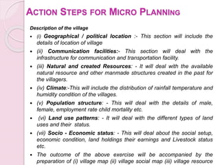 ACTION STEPS FOR MICRO PLANNING
Description of the village
 (i) Geographical / political location :- This section will include the
details of location of village
 (ii) Communication facilities:- This section will deal with the
infrastructure for communication and transportation facility.
 (iii) Natural and created Resources: - It will deal with the available
natural resource and other manmade structures created in the past for
the villagers.
 (iv) Climate:-This will include the distribution of rainfall temperature and
humidity condition of the villages.
 (v) Population structure: - This will deal with the details of male,
female, employment rate child mortality etc.
 (vi) Land use patterns: - It will deal with the different types of land
uses and their status.
 (vii) Socio - Economic status: - This will deal about the social setup,
economic condition, land holdings their earnings and Livestock status
etc.
 The outcome of the above exercise will be accompanied by the
preparation of (i) village map (ii) village social map (iii) village resource
 