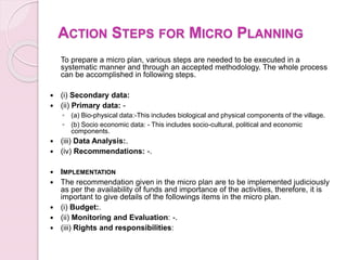 ACTION STEPS FOR MICRO PLANNING
To prepare a micro plan, various steps are needed to be executed in a
systematic manner and through an accepted methodology. The whole process
can be accomplished in following steps.
 (i) Secondary data:
 (ii) Primary data: -
◦ (a) Bio-physical data:-This includes biological and physical components of the village.
◦ (b) Socio economic data: - This includes socio-cultural, political and economic
components.
 (iii) Data Analysis:.
 (iv) Recommendations: -.
 IMPLEMENTATION
 The recommendation given in the micro plan are to be implemented judiciously
as per the availability of funds and importance of the activities, therefore, it is
important to give details of the followings items in the micro plan.
 (i) Budget:.
 (ii) Monitoring and Evaluation: -.
 (iii) Rights and responsibilities:
 