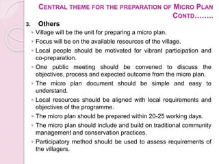 CENTRAL THEME FOR THE PREPARATION OF MICRO PLAN
CONTD……..
3. Others
◦ Village will be the unit for preparing a micro plan.
◦ Focus will be on the available resources of the village.
◦ Local people should be motivated for vibrant participation and
co-preparation.
◦ One public meeting should be convened to discuss the
objectives, process and expected outcome from the micro plan.
◦ The micro plan document should be simple and easy to
understand.
◦ Local resources should be aligned with local requirements and
objectives of the programme.
◦ The micro plan should be prepared within 20-25 working days.
◦ The micro plan should include and build on traditional community
management and conservation practices.
◦ Participatory method should be used to assess requirements of
the villagers.
 