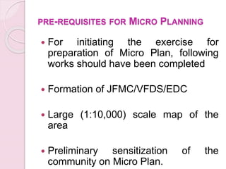 PRE-REQUISITES FOR MICRO PLANNING
 For initiating the exercise for
preparation of Micro Plan, following
works should have been completed
 Formation of JFMC/VFDS/EDC
 Large (1:10,000) scale map of the
area
 Preliminary sensitization of the
community on Micro Plan.
 