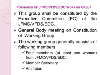FORMATION OF JFMC/VFDS/EDC WORKING GROUP
 This group shall be constituted by the
Executive Committee (EC) of the
JFMC/VFDS/EDC.
 General Body meeting on Constitution
of Working Group
 The working group generally consists of
following members
 Four members (at least one woman)
from JFMC/VFDS/EDC.
 Member Secretary.
 Animator.
 