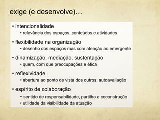 • intencionalidade
• relevância dos espaços, conteúdos e atividades
• flexibilidade na organização
• desenho dos espaços mas com atenção ao emergente
• dinamização, mediação, sustentação
• quem, com que preocupações e ética
• reflexividade
• abertura ao ponto de vista dos outros, autoavaliação
• espírito de colaboração
• sentido de responsabilidade, partilha e coconstrução
• utilidade da visibilidade da atuação
exige (e desenvolve)…
 
