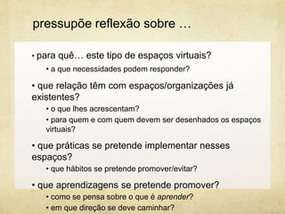 • para quê… este tipo de espaços virtuais?
• a que necessidades podem responder?
• que relação têm com espaços/organizações já
existentes?
• o que lhes acrescentam?
• para quem e com quem devem ser desenhados os espaços
virtuais?
• que práticas se pretende implementar nesses
espaços?
• que hábitos se pretende promover/evitar?
• que aprendizagens se pretende promover?
• como se pensa sobre o que é aprender?
• em que direção se deve caminhar?
pressupõe reflexão sobre …
 