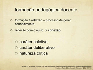 formação pedagógica docente
formação é reflexão – processo de gerar
conhecimento
reflexão com o outro  coflexão
caráter coletivo
caráter deliberativo
natureza crítica
Michele, D. & Lecretia, A. (2009): The Role of Coflection in Equity-Centered Mathematics Professional Development
Practices, Equity & Excellence in Education, 42(2), 169-182
 