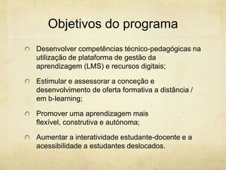 Objetivos do programa
Desenvolver competências técnico-pedagógicas na
utilização de plataforma de gestão da
aprendizagem (LMS) e recursos digitais;
Estimular e assessorar a conceção e
desenvolvimento de oferta formativa a distância /
em b-learning;
Promover uma aprendizagem mais
flexível, construtiva e autónoma;
Aumentar a interatividade estudante-docente e a
acessibilidade a estudantes deslocados.
 