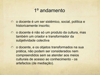 1º andamento
o docente é um ser sistémico, social, política e
historicamente inscrito;
o docente é não só um produto da cultura, mas
também um criador e transformador da
subjetividade colectiva
o docente, e os objetos transformados na sua
prática, não podem ser considerados nem
compreendidos sem se atender aos meios
culturais de acesso ao conhecimento - os
artefactos (de mediação).
 