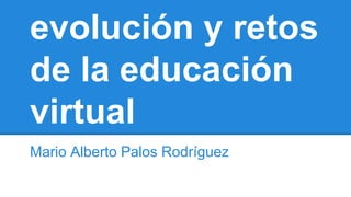 evolución y retos 
de la educación 
virtual 
Mario Alberto Palos Rodríguez 
 