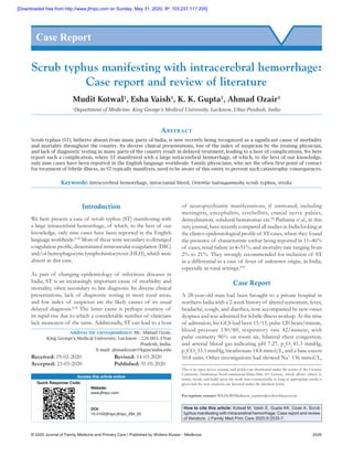 © 2020 Journal of Family Medicine and Primary Care | Published by Wolters Kluwer ‑ Medknow	 2535
Introduction
We here present a case of scrub typhus (ST) manifesting with
a large intracerebral hemorrhage, of which, to the best of our
knowledge, only nine cases have been reported in the English
language worldwide.[1‑8]
Most of these were secondary to deranged
coagulation profile, disseminated intravascular coagulation (DIC)
and/or hemophagocytic lymphohistiocytosis (HLH), which were
absent in this case.
As part of changing epidemiology of infectious diseases in
India, ST is an increasingly important cause of morbidity and
mortality, often secondary to late diagnosis. Its diverse clinical
presentations, lack of diagnostic testing in most rural areas,
and low index of suspicion are the likely causes of its usual
delayed diagnosis.[2,4]
The latter cause is perhaps courtesy of
its rapid rise due to which a considerable number of clinicians
lack awareness of the same. Additionally, ST can lead to a host
of neuropsychiatric manifestations, if untreated, including
meningitis, encephalitis, cerebellitis, cranial nerve palsies,
demyelination, subdural hematomas etc.[9]
Pathania et al., in this
very journal, have recently compared all studies in India looking at
the clinico‑epidemiological profile of ST cases, where they found
the presence of characteristic eschar being reported in 11–46%
of cases, renal failure in 4–51%, and mortality rate ranging from
2% to 21%. They strongly recommended for inclusion of ST
as a differential in a case of fever of unknown origin, in India,
especially in rural settings.[10]
Case Report
A 28‑year‑old man had been brought to a private hospital in
northern India with a 2‑week history of altered sensorium, fever,
headache, cough, and diarrhea, now accompanied by new‑onset
dyspnea and was admitted for febrile illness workup. At the time
of admission, his GCS had been 15/15, pulse 120 beats/minute,
blood pressure 130/80, respiratory rate 42/minute, with
pulse oximetry 96% on room air, bilateral chest congestion,
and arterial blood gas indicating pH 7.27, pA
O2 
81.3 mmHg,
pA
CO2 
33.3 mmHg, bicarbonate 14.8 mmol/L, and a base excess
10.8 units. Other investigations had showed Na+
 136 mmol/L,
Scrub typhus manifesting with intracerebral hemorrhage:
Case report and review of literature
Mudit Kotwal1
, Esha Vaish1
, K. K. Gupta1
, Ahmad Ozair1
1
Department of Medicine, King George’s Medical University, Lucknow, Uttar Pradesh, India
Abstract
Scrub typhus (ST), hitherto absent from many parts of India, is now recently being recognized as a significant cause of morbidity
and mortality throughout the country. Its diverse clinical presentations, low of the index of suspicion by the treating physician,
and lack of diagnostic testing in many parts of the country result in delayed treatment, leading to a host of complications. We here
report such a complication, where ST manifested with a large intracerebral hemorrhage, of which, to the best of our knowledge,
only nine cases have been reported in the English language worldwide. Family physicians, who are the often first point of contact
for treatment of febrile illness, as ST typically manifests, need to be aware of this entity to prevent such catastrophic consequences.
Keywords: Intracerebral hemorrhage, intracranial bleed, Orientia tsutsugamushi, scrub typhus, stroke
Case Report
Access this article online
Quick Response Code:
Website:
www.jfmpc.com
DOI:
10.4103/jfmpc.jfmpc_284_20
Address for correspondence: Mr. Ahmad Ozair,
King George’s Medical University, Lucknow - 226 003, Uttar
Pradesh, India.
E‑mail: ahmadozair@kgmcindia.edu
How to cite this article: Kotwal M, Vaish E, Gupta KK, Ozair A. Scrub
typhus manifesting with intracerebral hemorrhage: Case report and review
of literature. J Family Med Prim Care 2020;9:2535-7.
This is an open access journal, and articles are distributed under the terms of the Creative
Commons Attribution‑NonCommercial‑ShareAlike 4.0 License, which allows others to
remix, tweak, and build upon the work non‑commercially, as long as appropriate credit is
given and the new creations are licensed under the identical terms.
For reprints contact: WKHLRPMedknow_reprints@wolterskluwer.com
Received: 19‑02‑2020		 Revised: 14‑03‑2020
Accepted: 23-03-2020		 Published: 31-05-2020
[Downloaded free from http://www.jfmpc.com on Sunday, May 31, 2020, IP: 103.237.117.205]
 